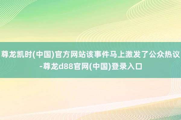 尊龙凯时(中国)官方网站该事件马上激发了公众热议-尊龙d88官网(中国)登录入口