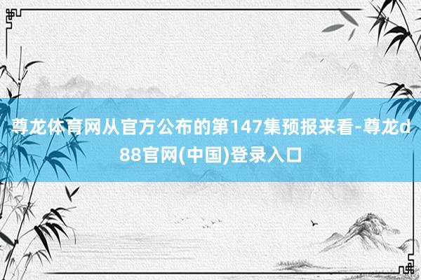 尊龙体育网从官方公布的第147集预报来看-尊龙d88官网(中国)登录入口