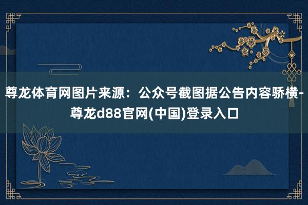 尊龙体育网图片来源：公众号截图据公告内容骄横-尊龙d88官网(中国)登录入口