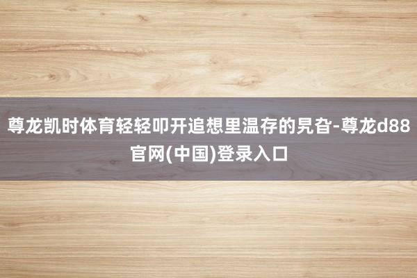 尊龙凯时体育轻轻叩开追想里温存的旯旮-尊龙d88官网(中国)登录入口