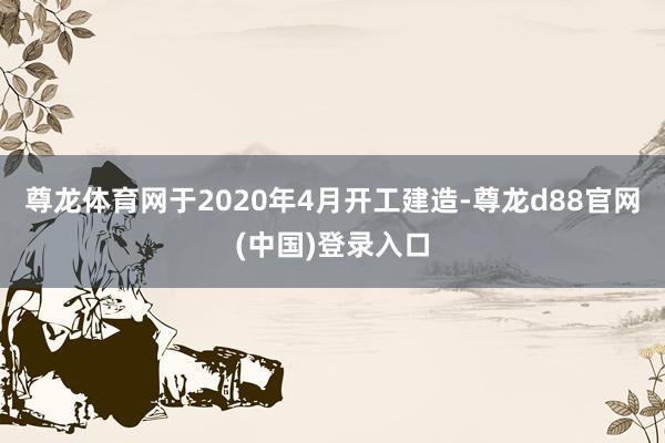 尊龙体育网于2020年4月开工建造-尊龙d88官网(中国)登录入口