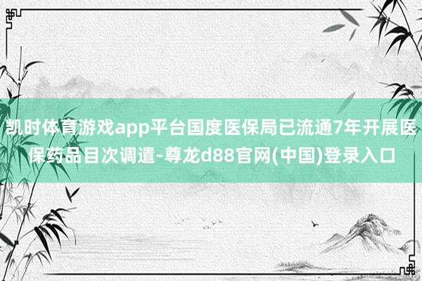 凯时体育游戏app平台国度医保局已流通7年开展医保药品目次调遣-尊龙d88官网(中国)登录入口
