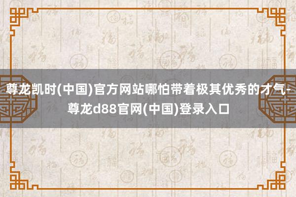 尊龙凯时(中国)官方网站哪怕带着极其优秀的才气-尊龙d88官网(中国)登录入口
