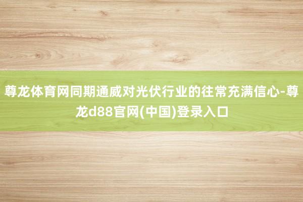 尊龙体育网同期通威对光伏行业的往常充满信心-尊龙d88官网(中国)登录入口