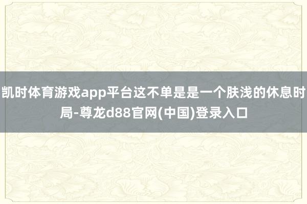 凯时体育游戏app平台这不单是是一个肤浅的休息时局-尊龙d88官网(中国)登录入口