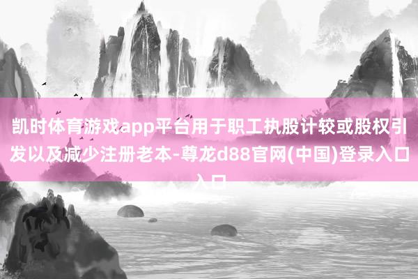 凯时体育游戏app平台用于职工执股计较或股权引发以及减少注册老本-尊龙d88官网(中国)登录入口