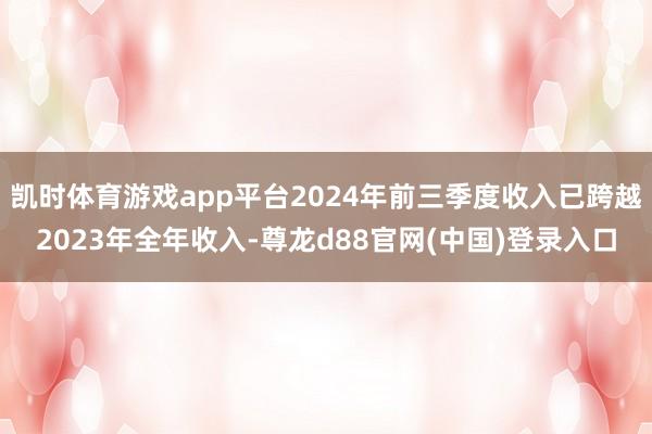 凯时体育游戏app平台2024年前三季度收入已跨越2023年全年收入-尊龙d88官网(中国)登录入口