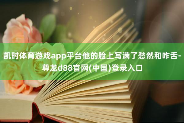 凯时体育游戏app平台他的脸上写满了愁然和咋舌-尊龙d88官网(中国)登录入口
