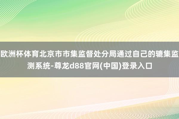 欧洲杯体育北京市市集监督处分局通过自己的辘集监测系统-尊龙d88官网(中国)登录入口