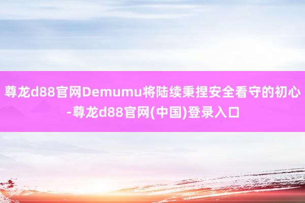 尊龙d88官网Demumu将陆续秉捏安全看守的初心-尊龙d88官网(中国)登录入口
