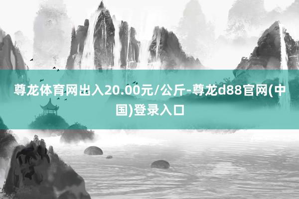 尊龙体育网出入20.00元/公斤-尊龙d88官网(中国)登录入口