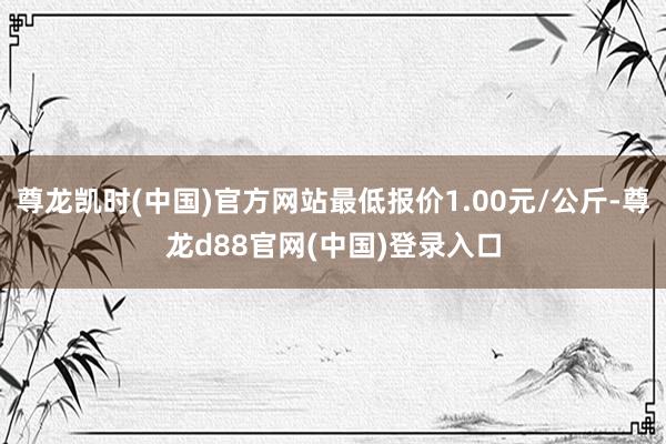 尊龙凯时(中国)官方网站最低报价1.00元/公斤-尊龙d88官网(中国)登录入口