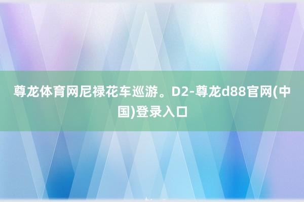 尊龙体育网尼禄花车巡游。D2-尊龙d88官网(中国)登录入口