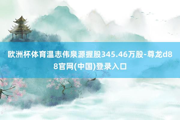 欧洲杯体育温志伟泉源握股345.46万股-尊龙d88官网(中国)登录入口