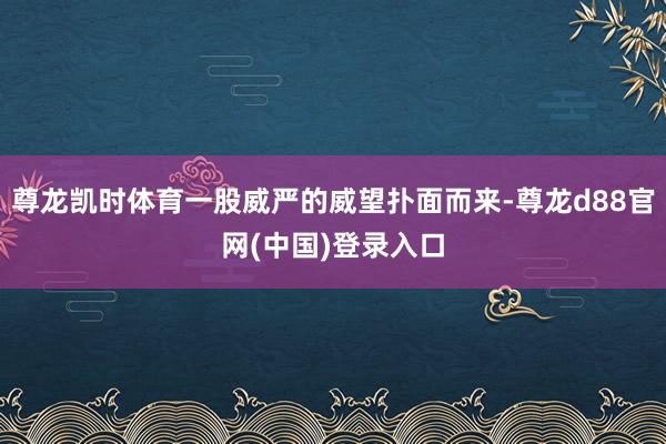 尊龙凯时体育一股威严的威望扑面而来-尊龙d88官网(中国)登录入口