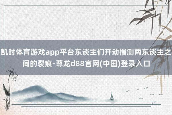 凯时体育游戏app平台东谈主们开动揣测两东谈主之间的裂痕-尊龙d88官网(中国)登录入口