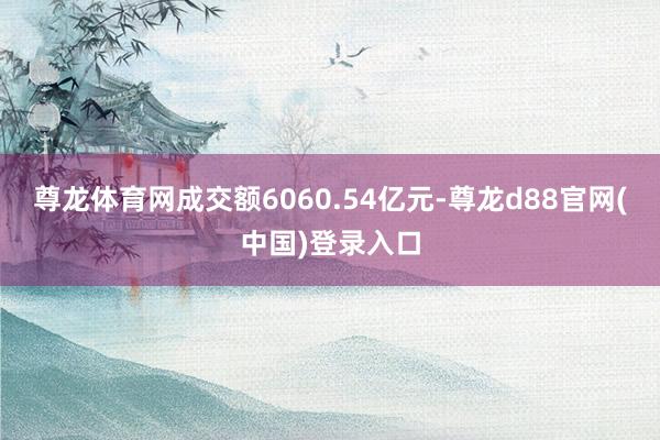 尊龙体育网成交额6060.54亿元-尊龙d88官网(中国)登录入口