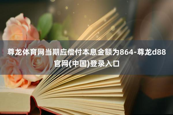 尊龙体育网当期应偿付本息金额为864-尊龙d88官网(中国)登录入口