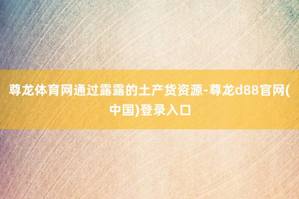 尊龙体育网通过露露的土产货资源-尊龙d88官网(中国)登录入口