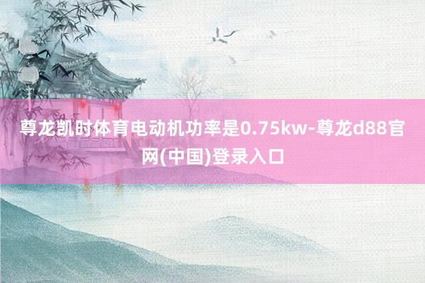 尊龙凯时体育电动机功率是0.75kw-尊龙d88官网(中国)登录入口