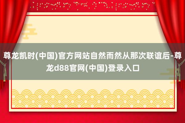 尊龙凯时(中国)官方网站自然而然从那次联谊后-尊龙d88官网(中国)登录入口
