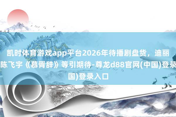 凯时体育游戏app平台2026年待播剧盘货，迪丽热巴陈飞宇《慕胥辞》等引期待-尊龙d88官网(中国)登录入口