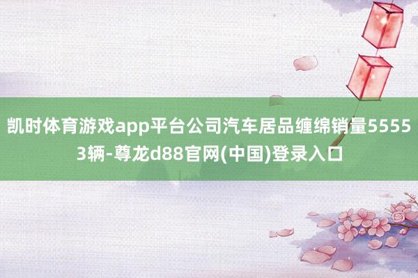 凯时体育游戏app平台公司汽车居品缠绵销量55553辆-尊龙d88官网(中国)登录入口