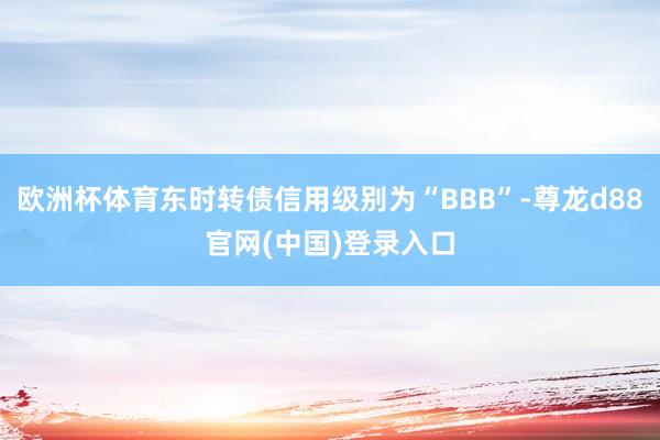 欧洲杯体育东时转债信用级别为“BBB”-尊龙d88官网(中国)登录入口