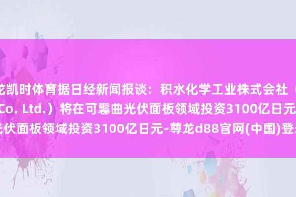 尊龙凯时体育据日经新闻报谈：积水化学工业株式会社（Sekisui Chemical Co. Ltd.）将在可鬈曲光伏面板领域投资3100亿日元-尊龙d88官网(中国)登录入口
