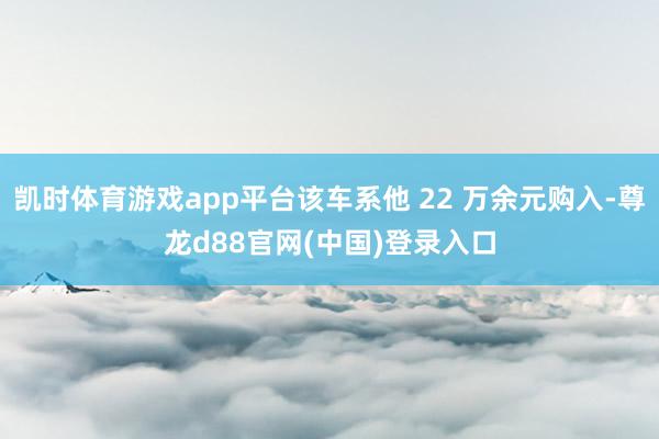凯时体育游戏app平台该车系他 22 万余元购入-尊龙d88官网(中国)登录入口