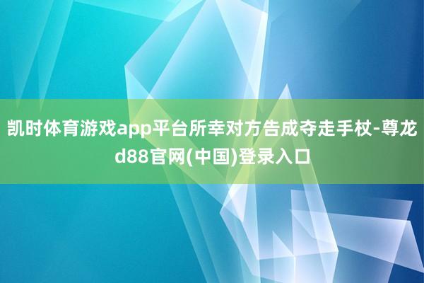 凯时体育游戏app平台所幸对方告成夺走手杖-尊龙d88官网(中国)登录入口