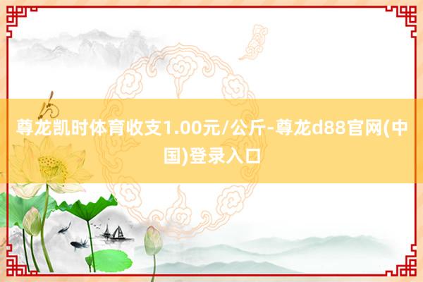 尊龙凯时体育收支1.00元/公斤-尊龙d88官网(中国)登录入口