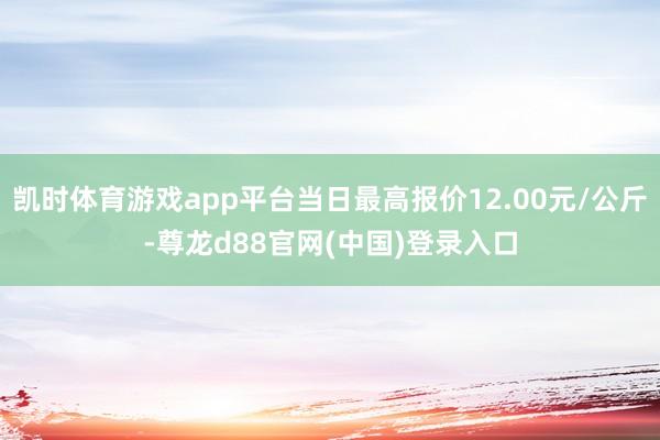 凯时体育游戏app平台当日最高报价12.00元/公斤-尊龙d88官网(中国)登录入口