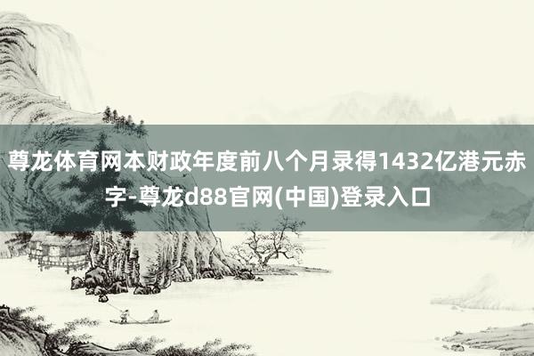 尊龙体育网本财政年度前八个月录得1432亿港元赤字-尊龙d88官网(中国)登录入口