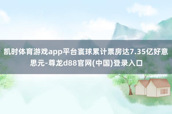 凯时体育游戏app平台寰球累计票房达7.35亿好意思元-尊龙d88官网(中国)登录入口