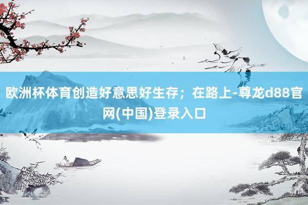 欧洲杯体育创造好意思好生存;在路上-尊龙d88官网(中国)登录入口