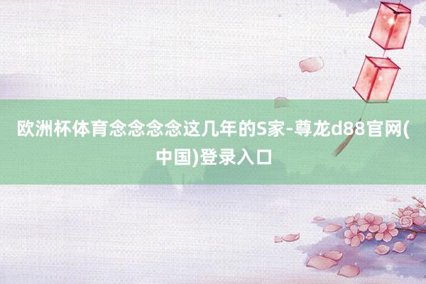 欧洲杯体育念念念念这几年的S家-尊龙d88官网(中国)登录入口