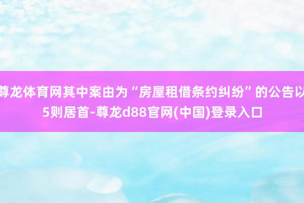 尊龙体育网其中案由为“房屋租借条约纠纷”的公告以5则居首-尊龙d88官网(中国)登录入口