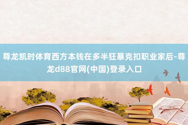 尊龙凯时体育西方本钱在多半狂暴克扣职业家后-尊龙d88官网(中国)登录入口