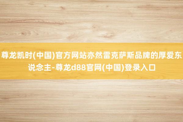 尊龙凯时(中国)官方网站亦然雷克萨斯品牌的厚爱东说念主-尊龙d88官网(中国)登录入口
