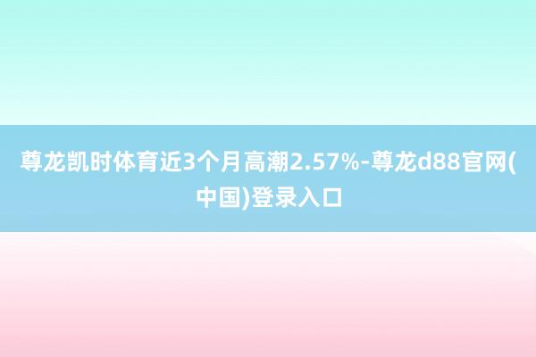 尊龙凯时体育近3个月高潮2.57%-尊龙d88官网(中国)登录入口