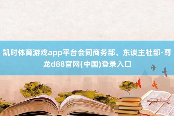 凯时体育游戏app平台会同商务部、东谈主社部-尊龙d88官网(中国)登录入口