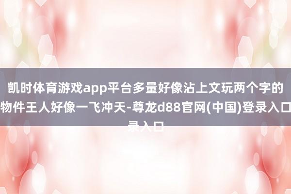 凯时体育游戏app平台多量好像沾上文玩两个字的物件王人好像一飞冲天-尊龙d88官网(中国)登录入口