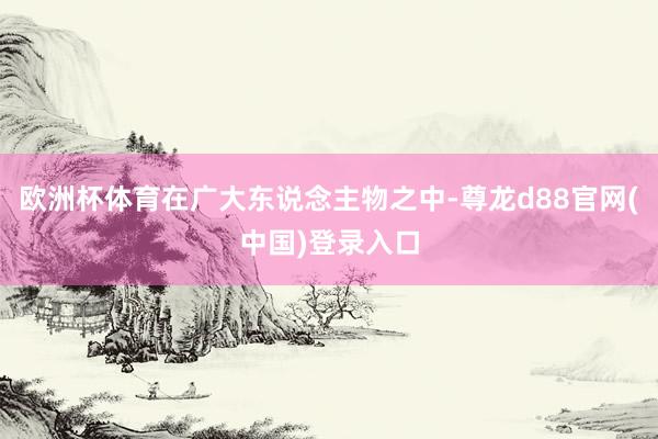 欧洲杯体育在广大东说念主物之中-尊龙d88官网(中国)登录入口