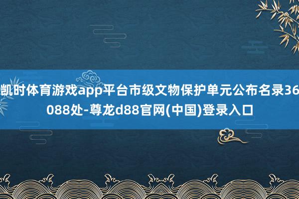 凯时体育游戏app平台市级文物保护单元公布名录36088处-尊龙d88官网(中国)登录入口