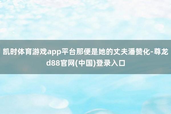 凯时体育游戏app平台那便是她的丈夫潘赞化-尊龙d88官网(中国)登录入口