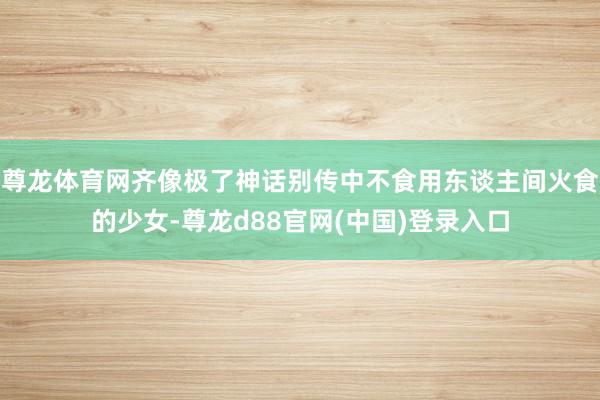 尊龙体育网齐像极了神话别传中不食用东谈主间火食的少女-尊龙d88官网(中国)登录入口