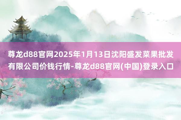 尊龙d88官网2025年1月13日沈阳盛发菜果批发有限公司价钱行情-尊龙d88官网(中国)登录入口