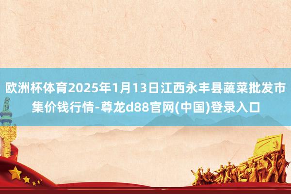 欧洲杯体育2025年1月13日江西永丰县蔬菜批发市集价钱行情-尊龙d88官网(中国)登录入口