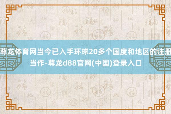 尊龙体育网当今已入手环球20多个国度和地区的注册当作-尊龙d88官网(中国)登录入口